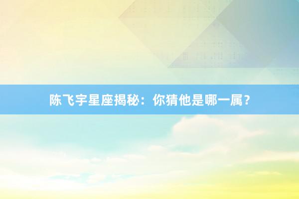 陈飞宇星座揭秘：你猜他是哪一属？